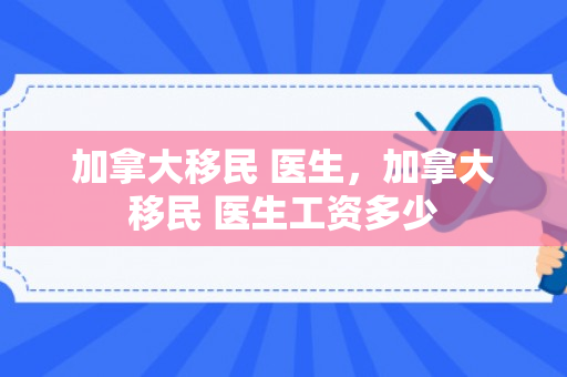 加拿大移民 医生，加拿大移民 医生工资多少
