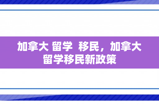 加拿大 留学  移民，加拿大留学移民新政策
