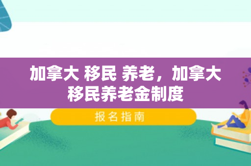 加拿大 移民 养老，加拿大移民养老金制度