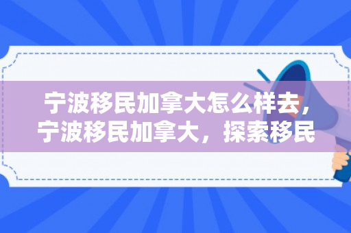 宁波移民加拿大怎么样去，宁波移民加拿大，探索移民之路与未来展望