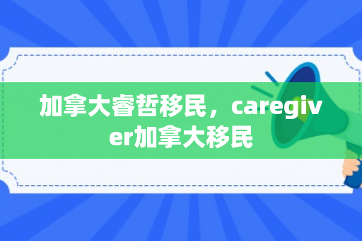 加拿大睿哲移民，caregiver加拿大移民