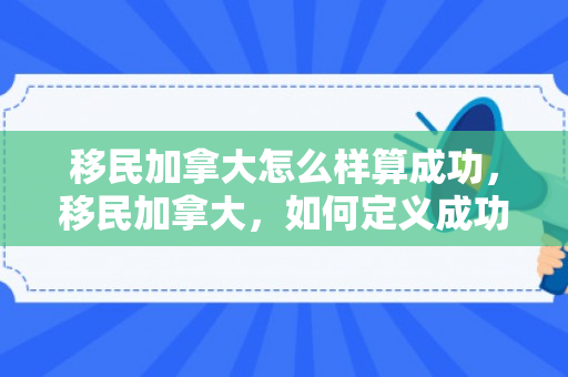移民加拿大怎么样算成功，移民加拿大，如何定义成功的标准