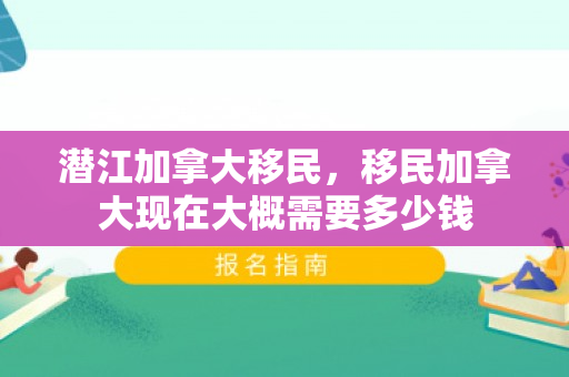 潜江加拿大移民，移民加拿大现在大概需要多少钱