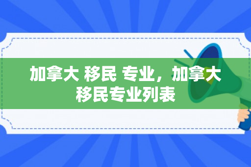 加拿大 移民 专业，加拿大移民专业列表