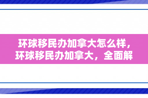 环球移民办加拿大怎么样，环球移民办加拿大，全面解读移民之路的优选方案