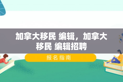 加拿大移民 编辑，加拿大移民 编辑招聘