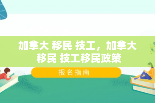 加拿大 移民 技工，加拿大 移民 技工移民政策