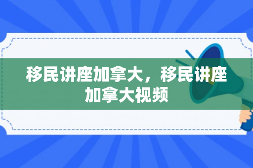 移民讲座加拿大，移民讲座加拿大视频