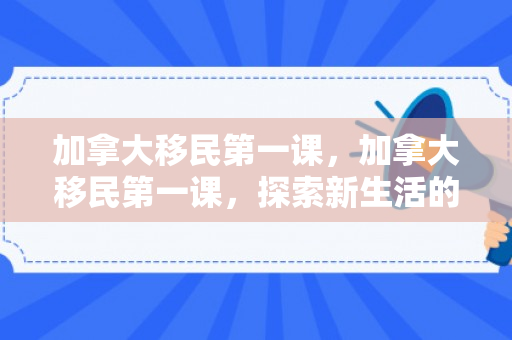 加拿大移民第一课，加拿大移民第一课，探索新生活的起点