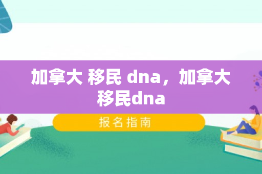 加拿大 移民 dna，加拿大移民dna