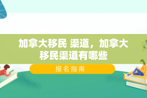 加拿大移民 渠道，加拿大移民渠道有哪些