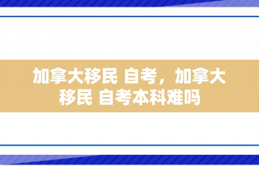 加拿大移民 自考，加拿大移民 自考本科难吗