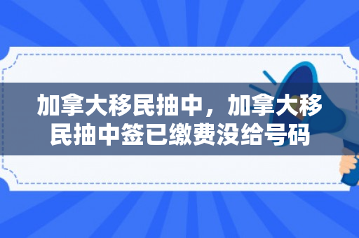 加拿大移民抽中，加拿大移民抽中签已缴费没给号码