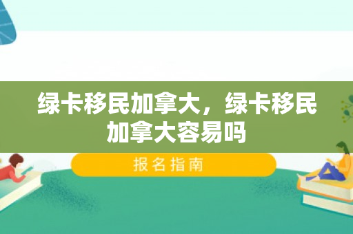 绿卡移民加拿大，绿卡移民加拿大容易吗