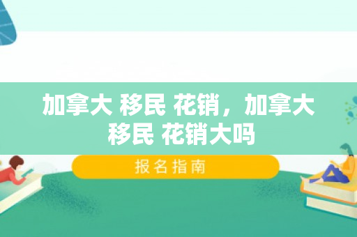 加拿大 移民 花销，加拿大 移民 花销大吗