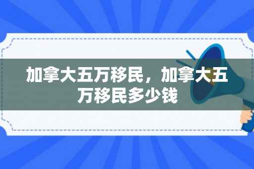 加拿大五万移民，加拿大五万移民多少钱