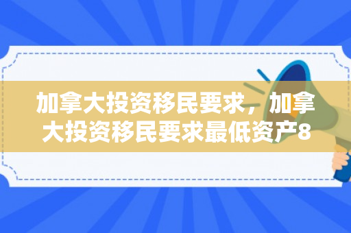 加拿大投资移民要求，加拿大投资移民要求最低资产80万全额投资40万