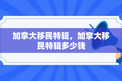 加拿大移民特辑，加拿大移民特辑多少钱