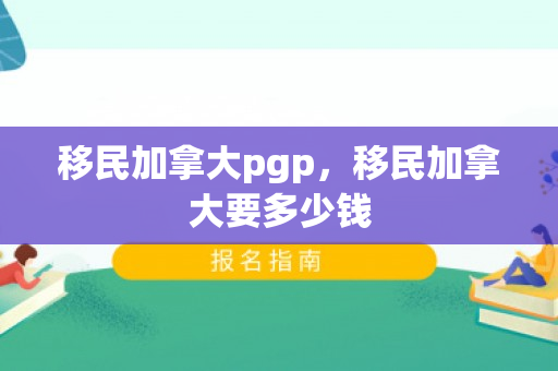移民加拿大pgp，移民加拿大要多少钱