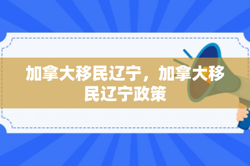 加拿大移民辽宁，加拿大移民辽宁政策