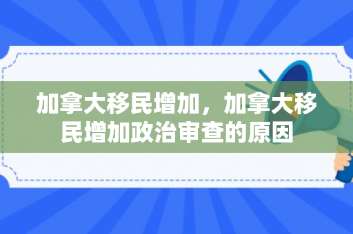 加拿大移民增加，加拿大移民增加政治审查的原因