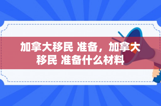 加拿大移民 准备，加拿大移民 准备什么材料