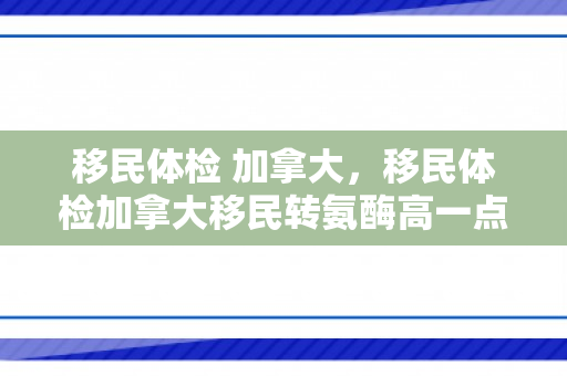 移民体检 加拿大，移民体检加拿大移民转氨酶高一点点影响吗