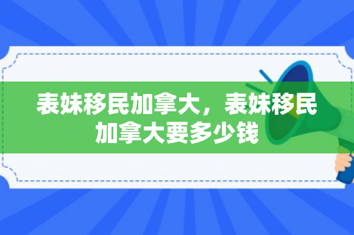 表妹移民加拿大，表妹移民加拿大要多少钱