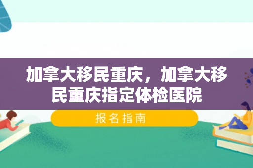 加拿大移民重庆，加拿大移民重庆指定体检医院