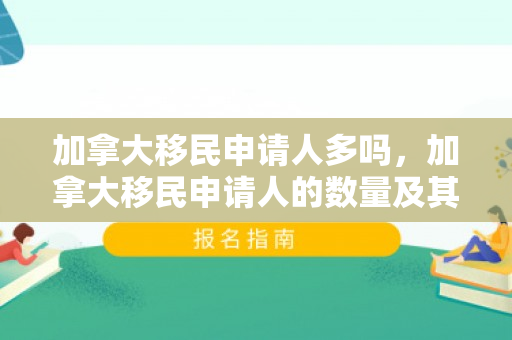 加拿大移民申请人多吗，加拿大移民申请人的数量及其趋势分析