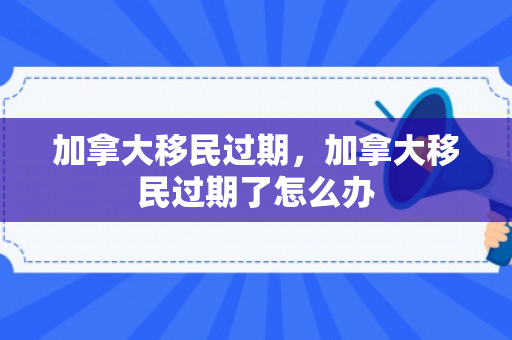 加拿大移民过期，加拿大移民过期了怎么办