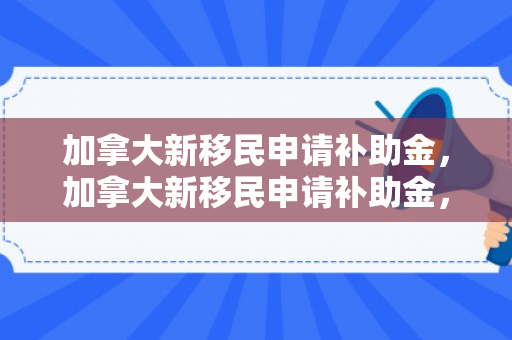 加拿大新移民申请补助金，加拿大新移民申请补助金，全面解读申请流程与关键要素