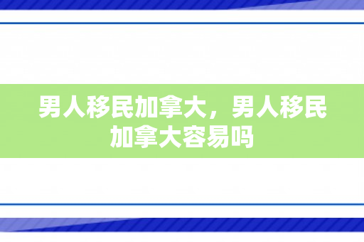 男人移民加拿大，男人移民加拿大容易吗
