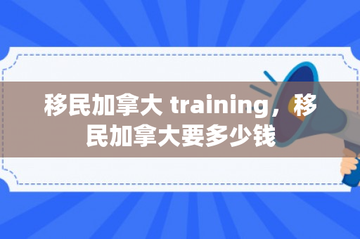 移民加拿大 training，移民加拿大要多少钱