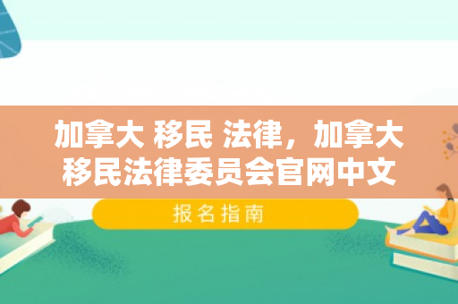 加拿大 移民 法律，加拿大移民法律委员会官网中文