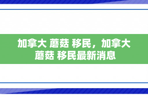 加拿大 蘑菇 移民，加拿大 蘑菇 移民最新消息