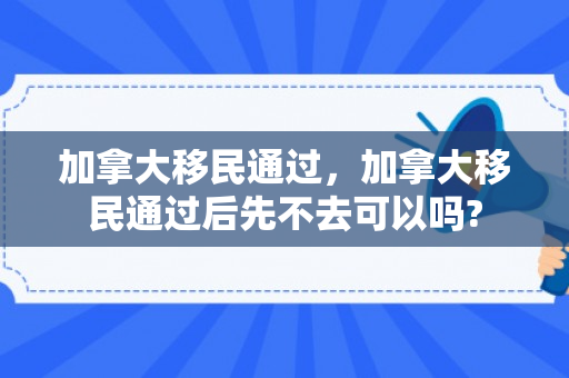 加拿大移民通过，加拿大移民通过后先不去可以吗?