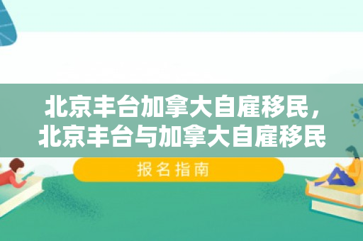 北京丰台加拿大自雇移民，北京丰台与加拿大自雇移民，探索移民之路的新机遇