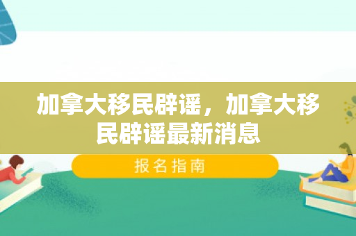加拿大移民辟谣，加拿大移民辟谣最新消息