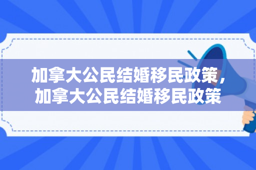 加拿大公民结婚移民政策，加拿大公民结婚移民政策