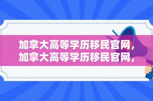 加拿大高等学历移民官网，加拿大高等学历移民官网，探索移民之路的门户