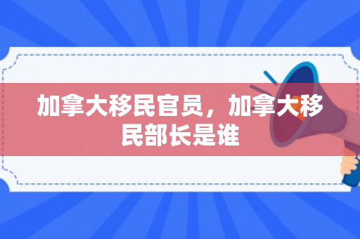 加拿大移民官员，加拿大移民部长是谁