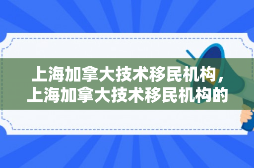 上海加拿大技术移民机构，上海加拿大技术移民机构的探索与实践