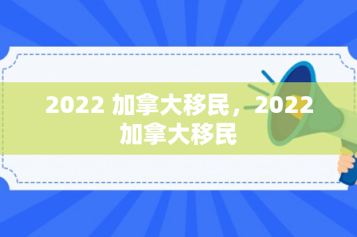 2022 加拿大移民，2022加拿大移民