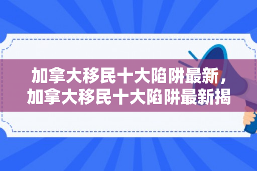 加拿大移民十大陷阱最新，加拿大移民十大陷阱最新揭秘