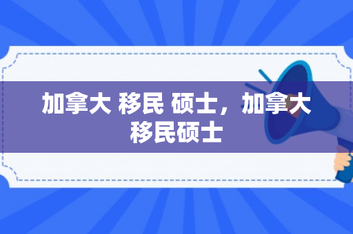 加拿大 移民 硕士，加拿大移民硕士