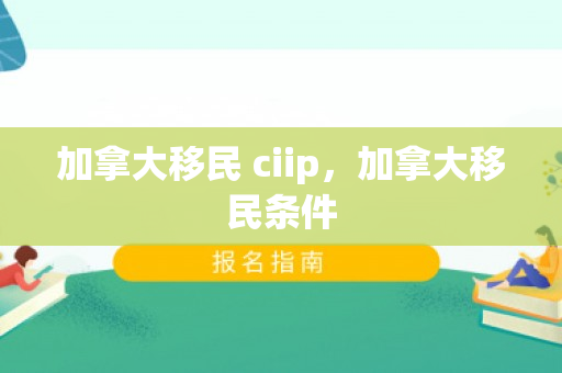 加拿大移民 ciip，加拿大移民条件