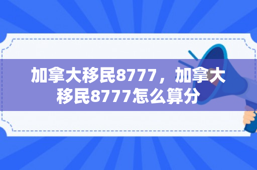 加拿大移民8777，加拿大移民8777怎么算分