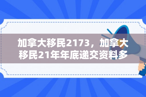 加拿大移民2173，加拿大移民21年年底递交资料多久拿到档案号