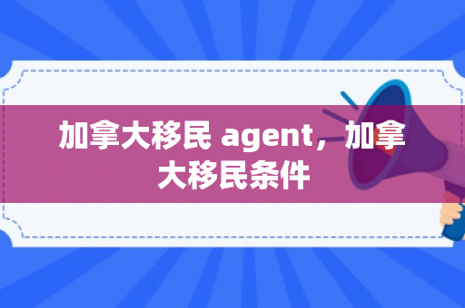 加拿大移民 agent，加拿大移民条件